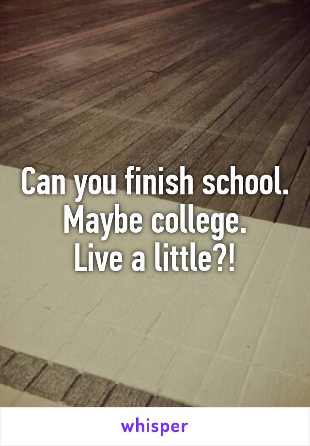 Can you finish school.
Maybe college.
Live a little?!