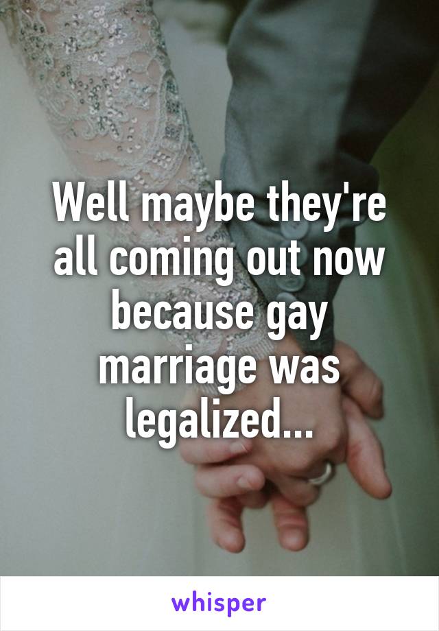 Well maybe they're all coming out now because gay marriage was legalized...