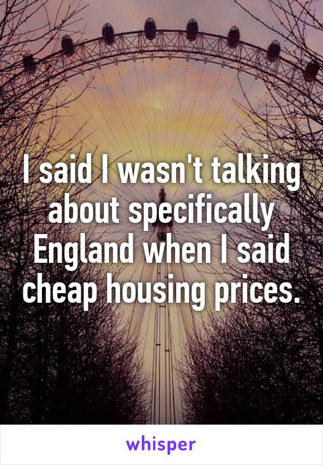 I said I wasn't talking about specifically England when I said cheap housing prices.