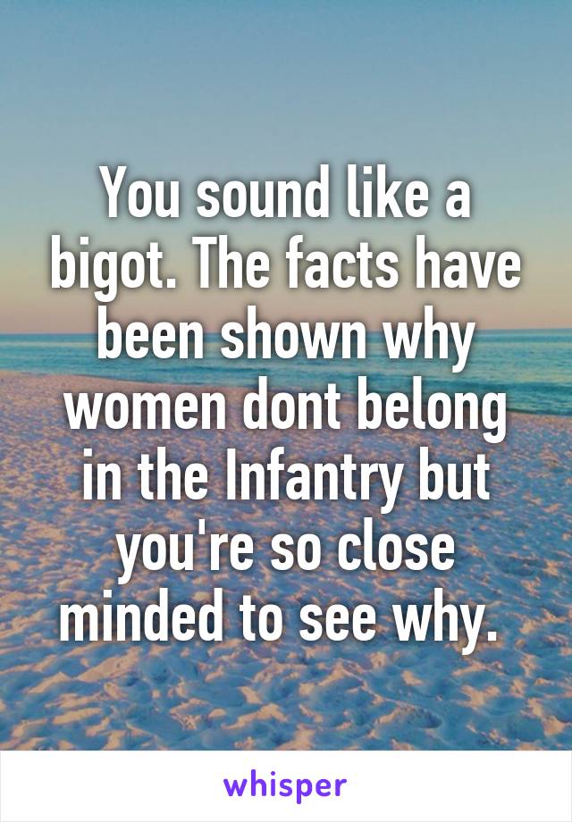 You sound like a bigot. The facts have been shown why women dont belong in the Infantry but you're so close minded to see why. 