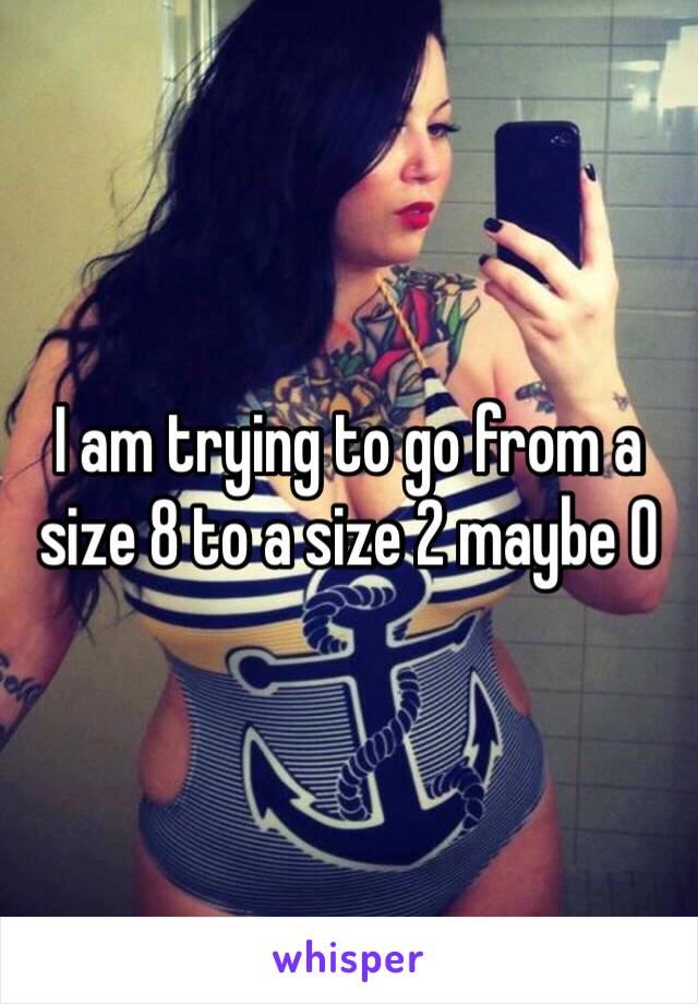 I am trying to go from a size 8 to a size 2 maybe 0