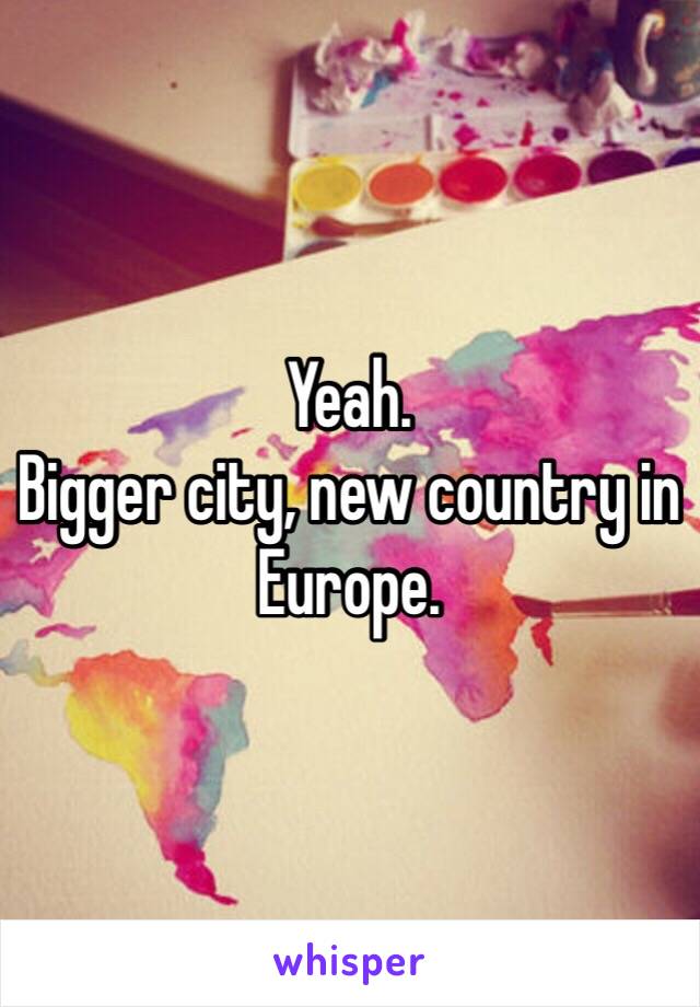 Yeah.
Bigger city, new country in Europe.