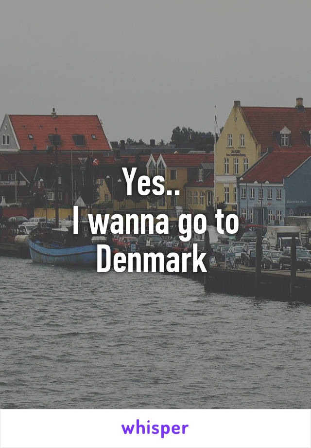 Yes.. 
I wanna go to Denmark 