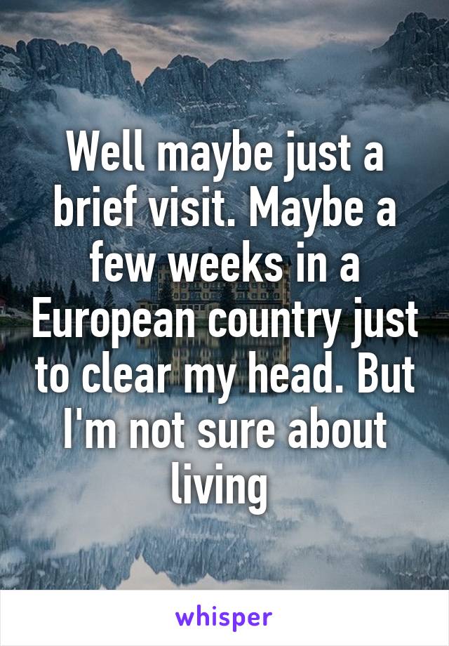 Well maybe just a brief visit. Maybe a few weeks in a European country just to clear my head. But I'm not sure about living 