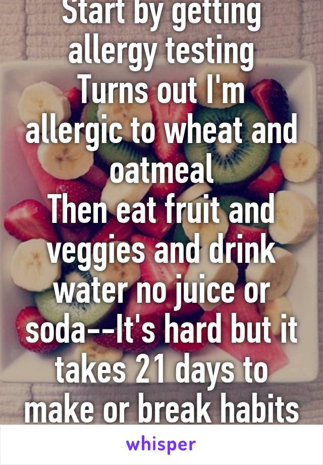 Start by getting allergy testing
Turns out I'm allergic to wheat and oatmeal
Then eat fruit and veggies and drink water no juice or soda--It's hard but it takes 21 days to make or break habits good luck 