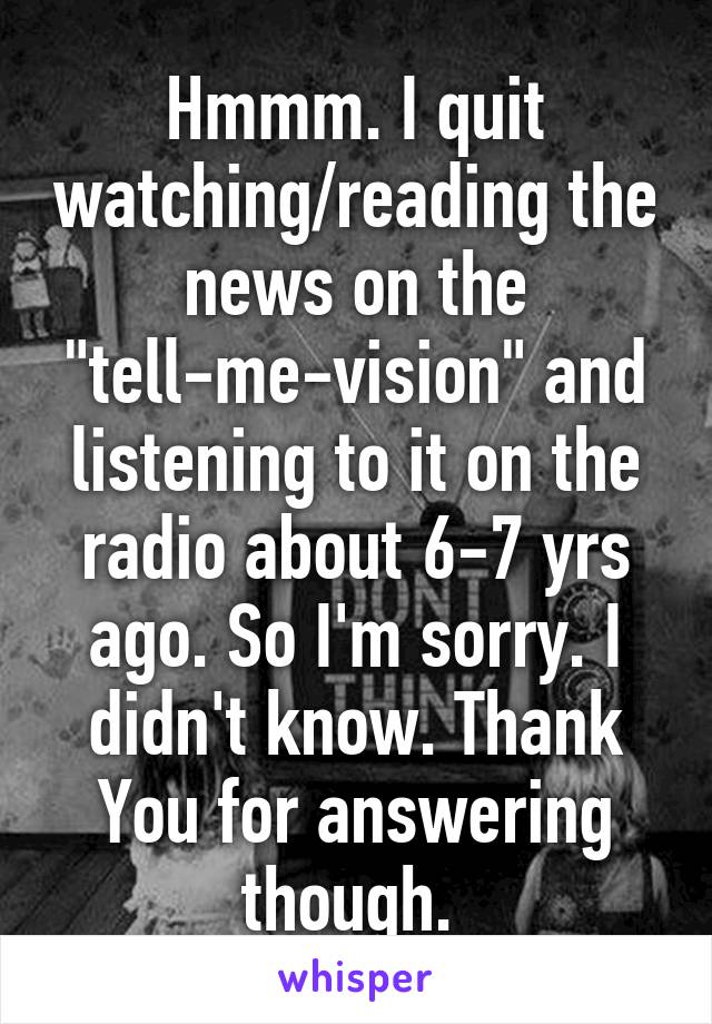 Hmmm. I quit watching/reading the news on the "tell-me-vision" and listening to it on the radio about 6-7 yrs ago. So I'm sorry. I didn't know. Thank You for answering though. 