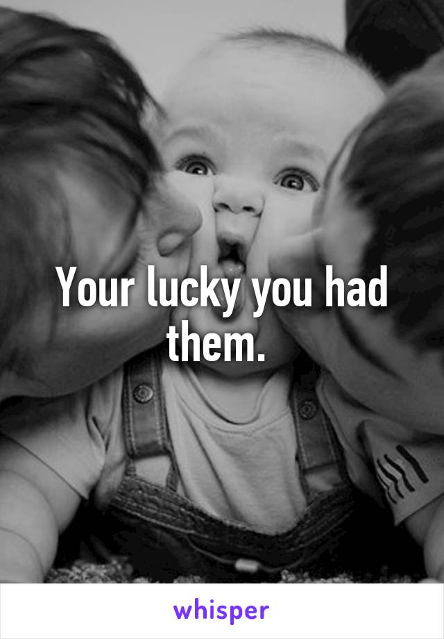 Your lucky you had them. 