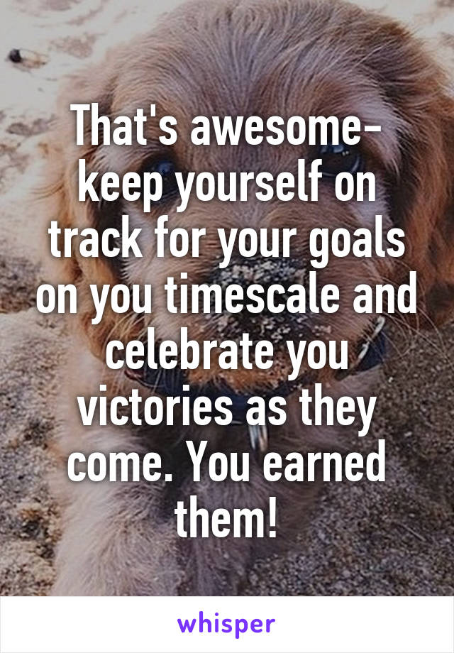 That's awesome- keep yourself on track for your goals on you timescale and celebrate you victories as they come. You earned them!