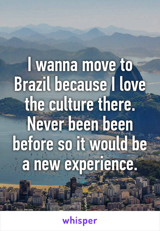 I wanna move to Brazil because I love the culture there. Never been been before so it would be a new experience.