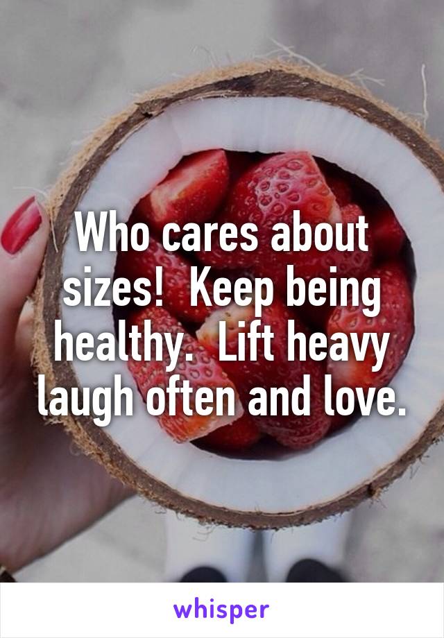 Who cares about sizes!  Keep being healthy.  Lift heavy laugh often and love.