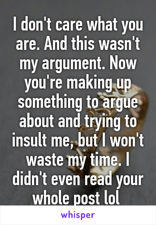 I don't care what you are. And this wasn't my argument. Now you're making up something to argue about and trying to insult me, but I won't waste my time. I didn't even read your whole post lol 