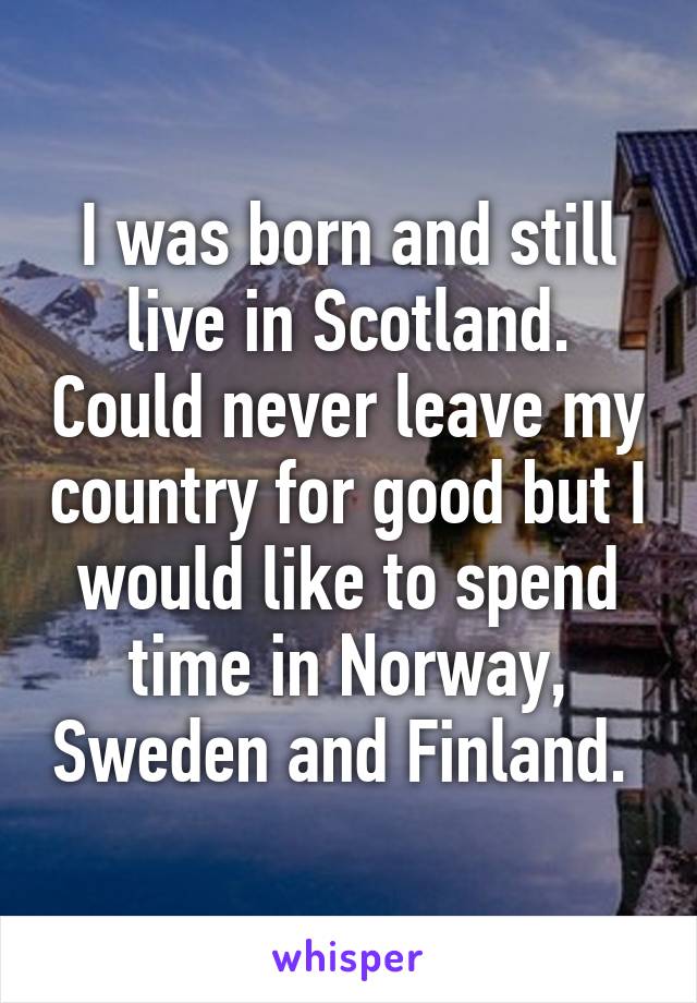 I was born and still live in Scotland. Could never leave my country for good but I would like to spend time in Norway, Sweden and Finland. 