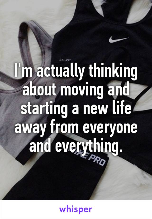 I'm actually thinking about moving and starting a new life away from everyone and everything.