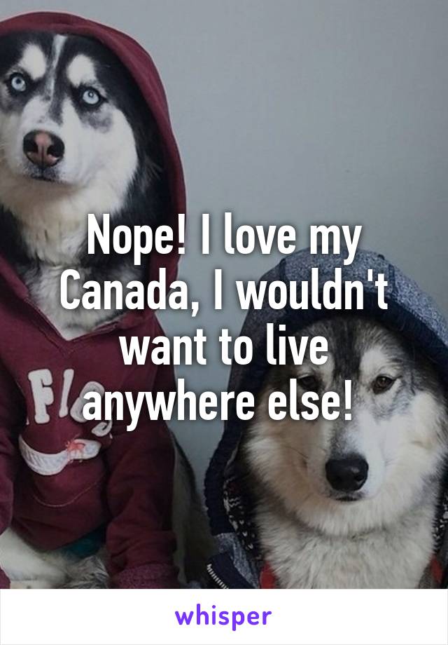 Nope! I love my Canada, I wouldn't want to live anywhere else! 