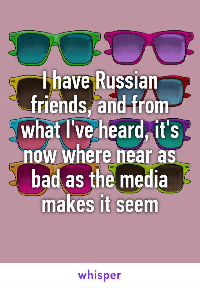 I have Russian friends, and from what I've heard, it's now where near as bad as the media makes it seem