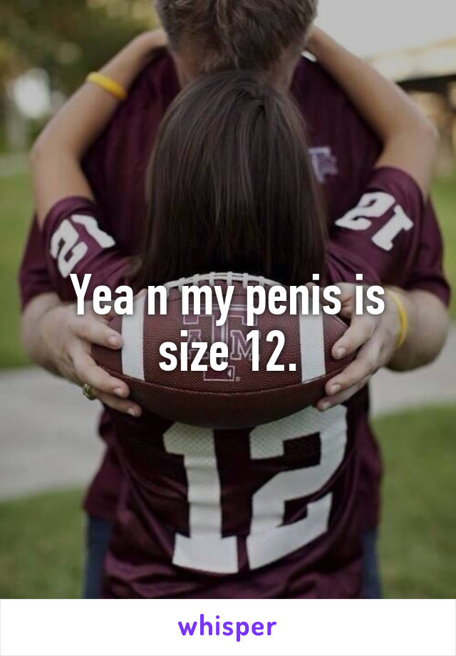 Yea n my penis is size 12.