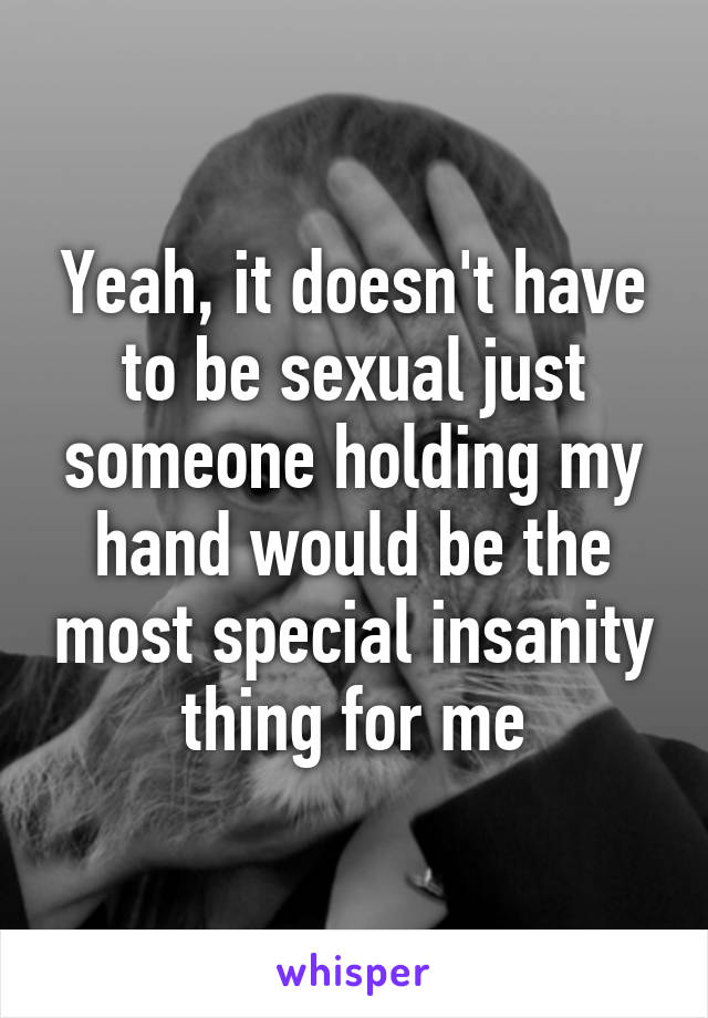 Yeah, it doesn't have to be sexual just someone holding my hand would be the most special insanity thing for me