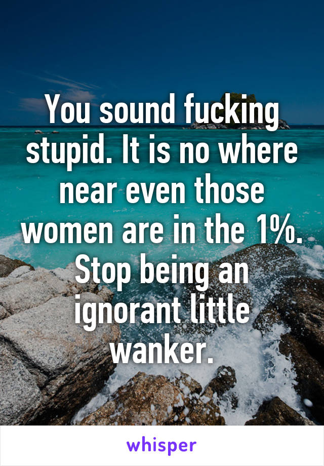 You sound fucking stupid. It is no where near even those women are in the 1%. Stop being an ignorant little wanker.