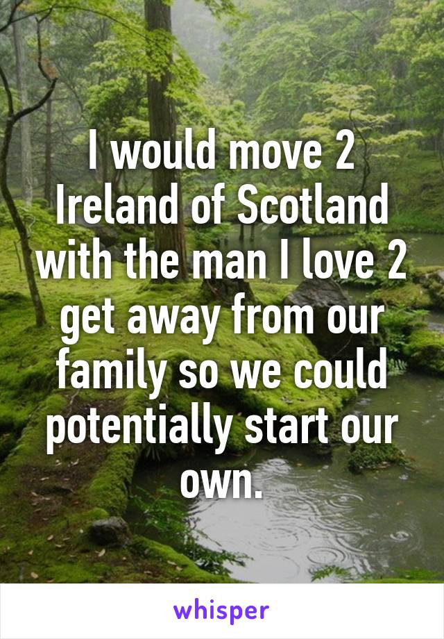 I would move 2 Ireland of Scotland with the man I love 2 get away from our family so we could potentially start our own.