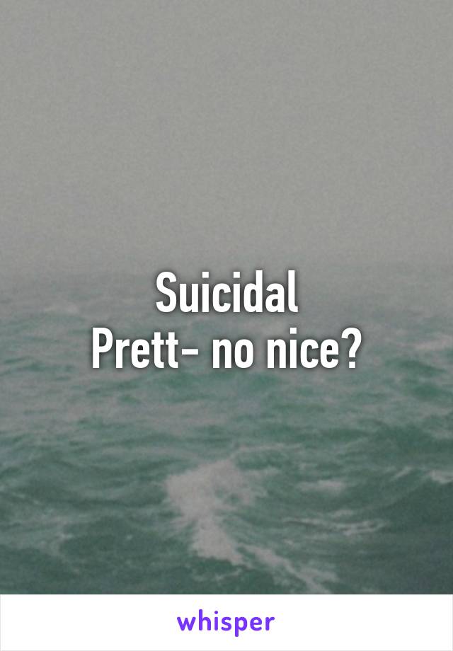 Suicidal
Prett- no nice?