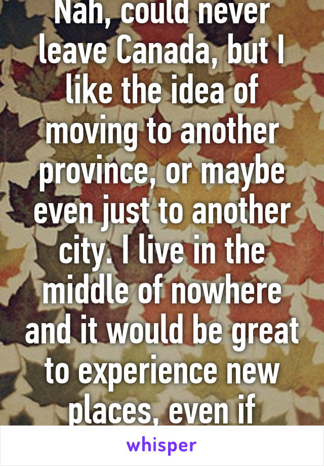 Nah, could never leave Canada, but I like the idea of moving to another province, or maybe even just to another city. I live in the middle of nowhere and it would be great to experience new places, even if they're close.