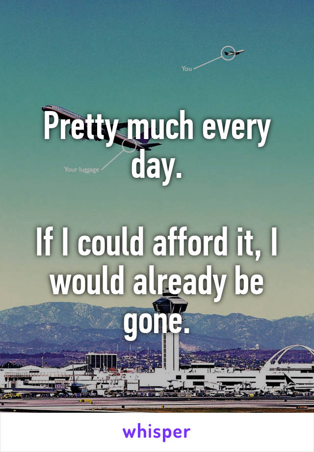 Pretty much every day.

If I could afford it, I would already be gone.