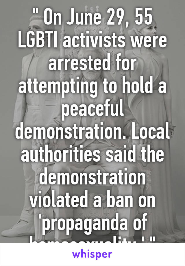 " On June 29, 55 LGBTI activists were arrested for attempting to hold a peaceful demonstration. Local authorities said the demonstration violated a ban on 'propaganda of homosexuality.' "