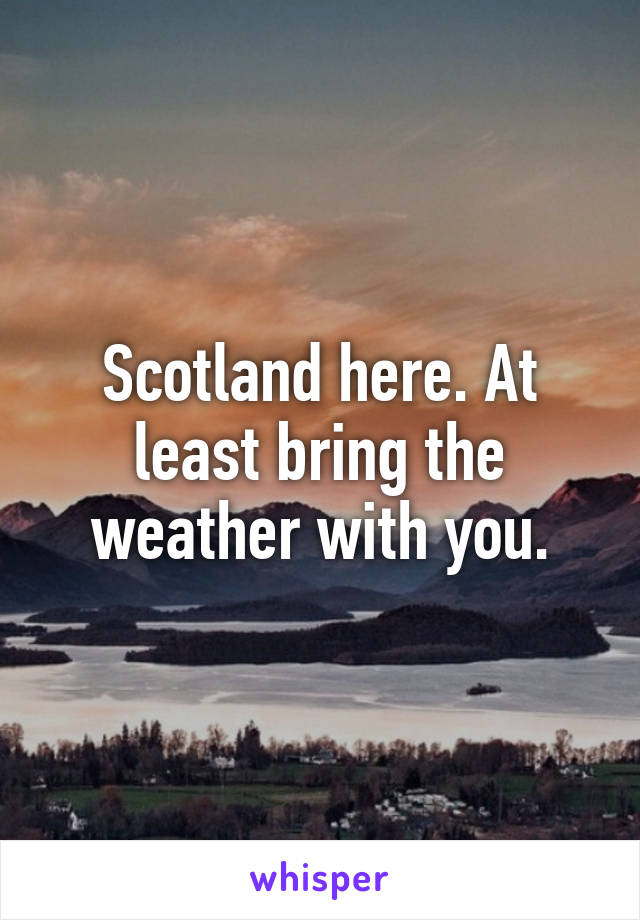 Scotland here. At least bring the weather with you.