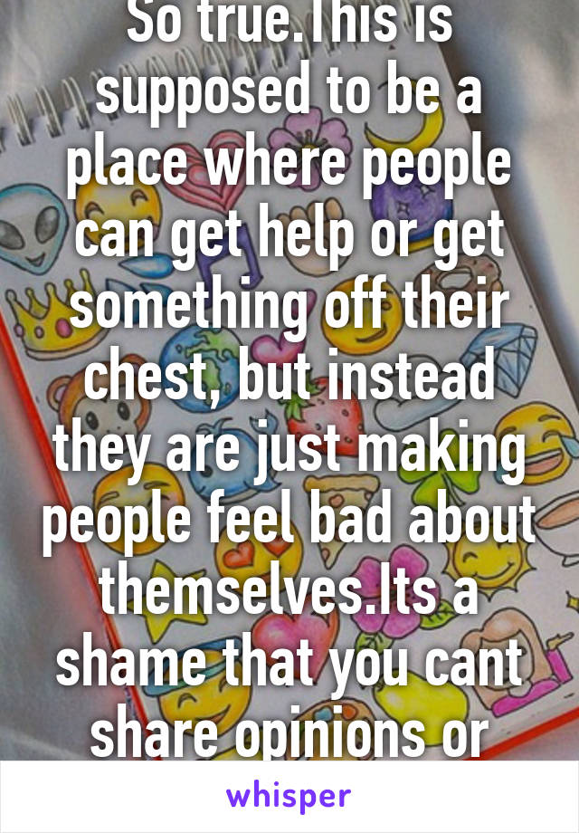 So true.This is supposed to be a place where people can get help or get something off their chest, but instead they are just making people feel bad about themselves.Its a shame that you cant share opinions or emotions.