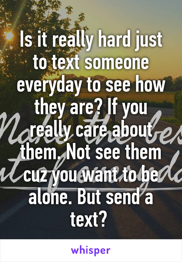 Is it really hard just to text someone everyday to see how they are? If you really care about them. Not see them cuz you want to be alone. But send a text? 