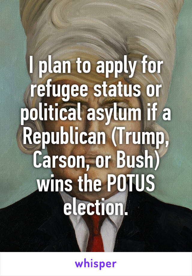 I plan to apply for refugee status or political asylum if a Republican (Trump, Carson, or Bush) wins the POTUS election.