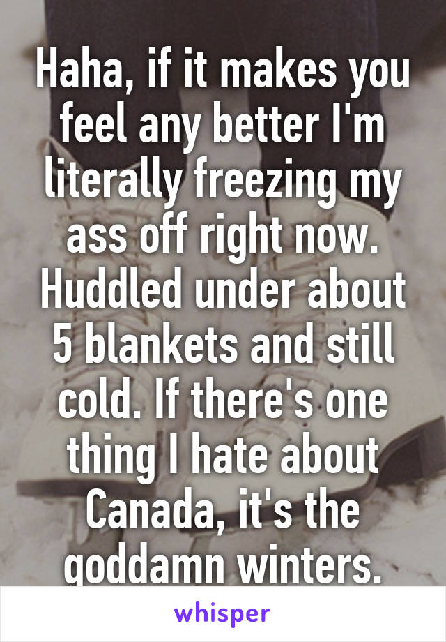 Haha, if it makes you feel any better I'm literally freezing my ass off right now. Huddled under about 5 blankets and still cold. If there's one thing I hate about Canada, it's the goddamn winters.