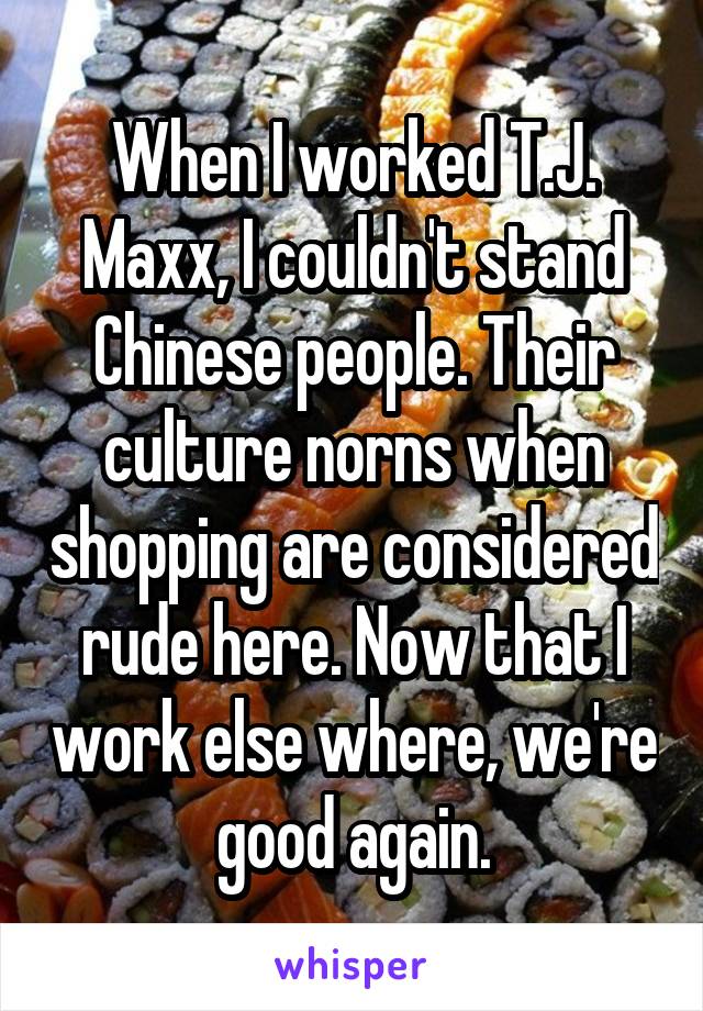 When I worked T.J. Maxx, I couldn't stand Chinese people. Their culture norns when shopping are considered rude here. Now that I work else where, we're good again.