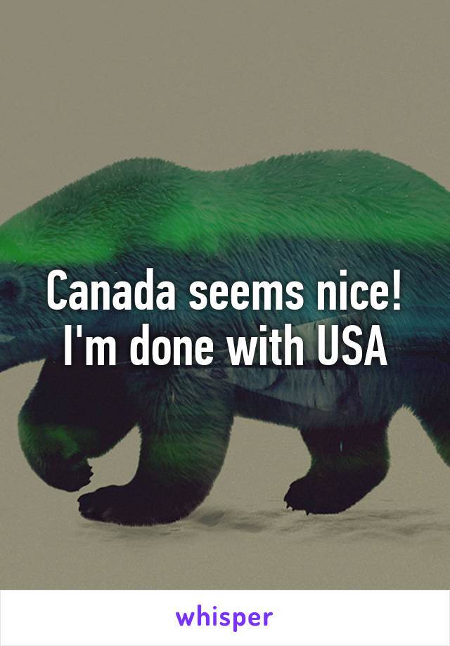 Canada seems nice! I'm done with USA