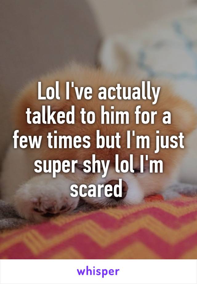 Lol I've actually talked to him for a few times but I'm just super shy lol I'm scared 