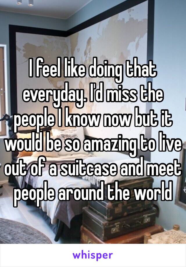 I feel like doing that everyday. I'd miss the people I know now but it would be so amazing to live out of a suitcase and meet people around the world