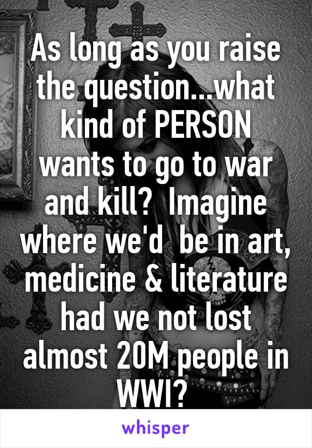 As long as you raise the question...what kind of PERSON wants to go to war and kill?  Imagine where we'd  be in art, medicine & literature had we not lost almost 20M people in WWI? 