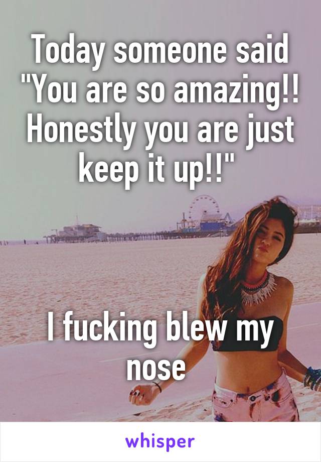Today someone said "You are so amazing!! Honestly you are just keep it up!!" 



I fucking blew my nose 
