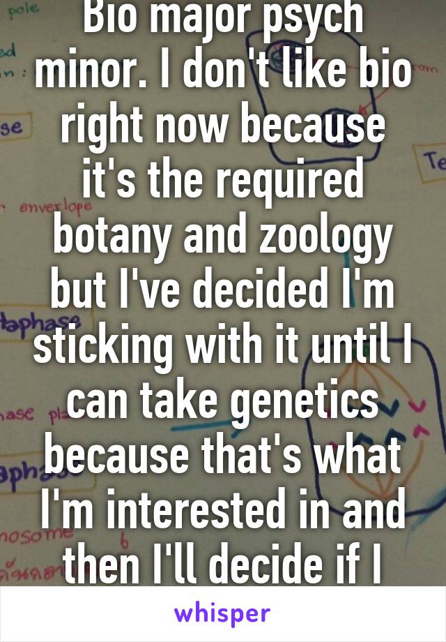 Bio major psych minor. I don't like bio right now because it's the required botany and zoology but I've decided I'm sticking with it until I can take genetics because that's what I'm interested in and then I'll decide if I want to switch