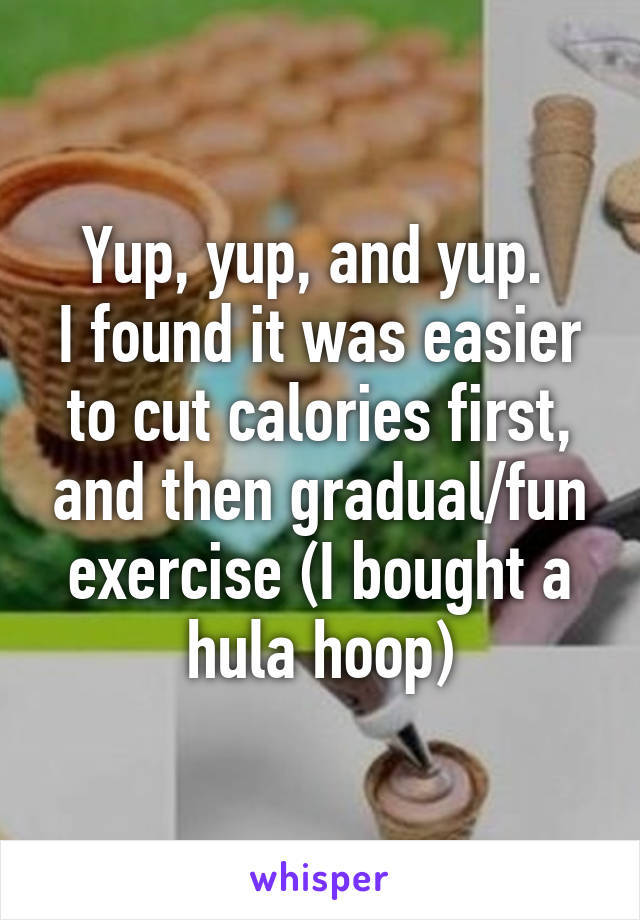 Yup, yup, and yup. 
I found it was easier to cut calories first, and then gradual/fun exercise (I bought a hula hoop)