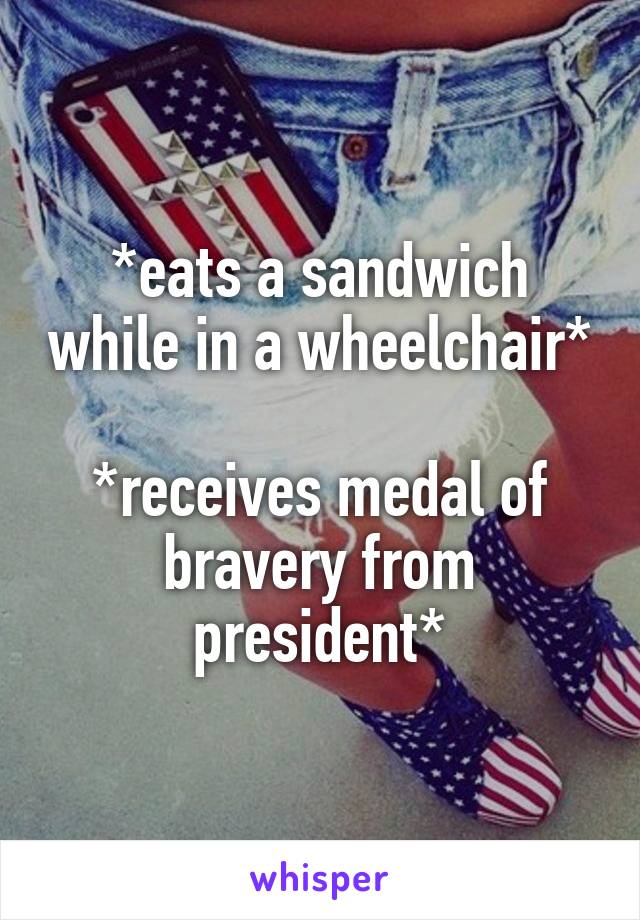 *eats a sandwich while in a wheelchair*

*receives medal of bravery from president*