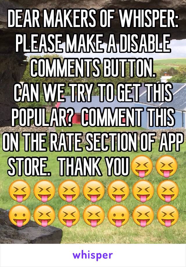 DEAR MAKERS OF WHISPER: PLEASE MAKE A DISABLE COMMENTS BUTTON.
CAN WE TRY TO GET THIS POPULAR?  COMMENT THIS ON THE RATE SECTION OF APP STORE.  THANK YOU😝😝😝😝😝😝😝😝😝😛😝😝😝😛😝😝