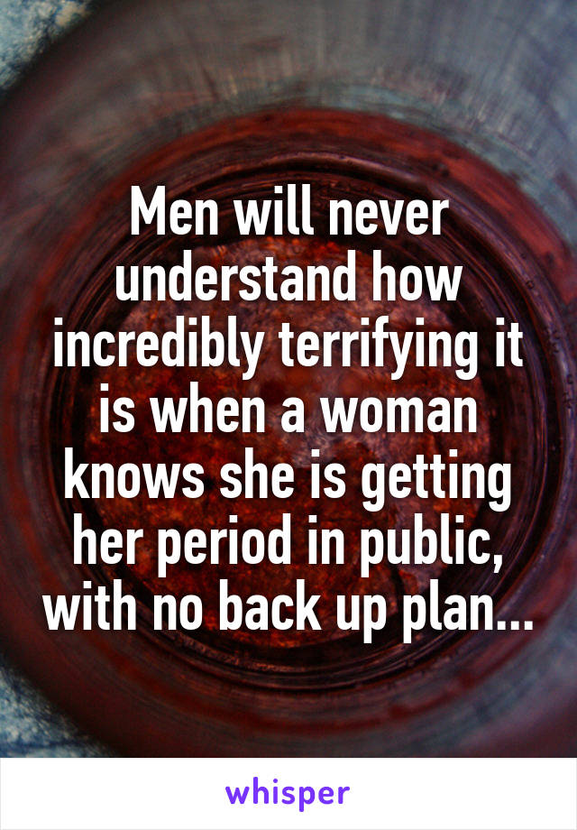 Men will never understand how incredibly terrifying it is when a woman knows she is getting her period in public, with no back up plan...