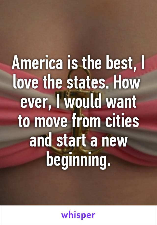 America is the best, I love the states. How 
ever, I would want to move from cities and start a new beginning.