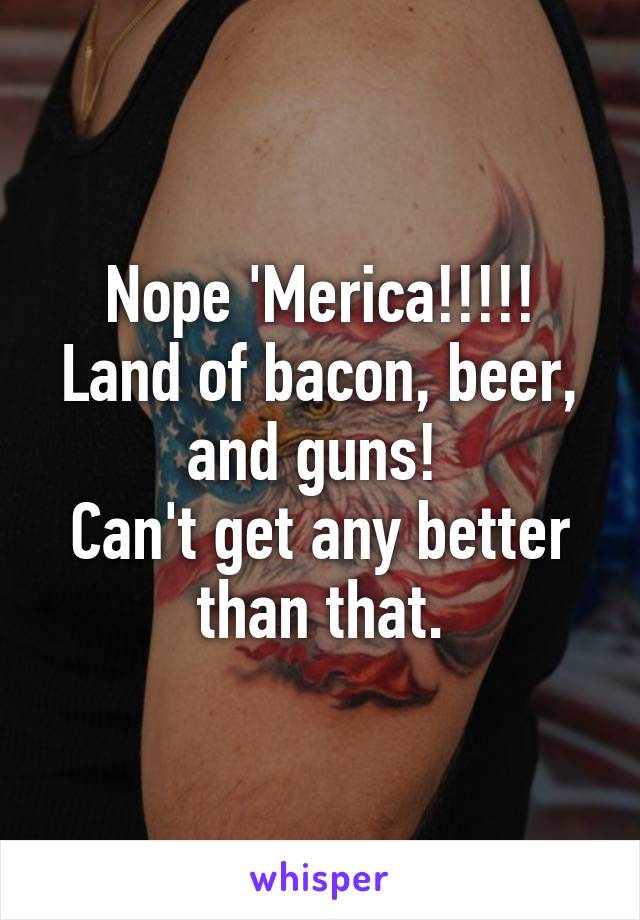 Nope 'Merica!!!!!
Land of bacon, beer, and guns! 
Can't get any better than that.