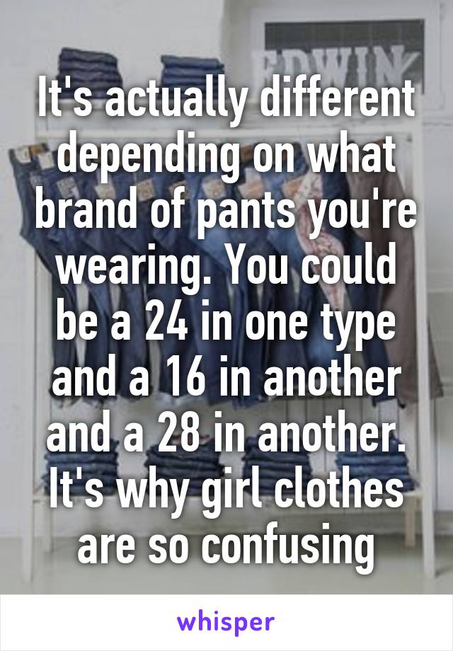 It's actually different depending on what brand of pants you're wearing. You could be a 24 in one type and a 16 in another and a 28 in another. It's why girl clothes are so confusing