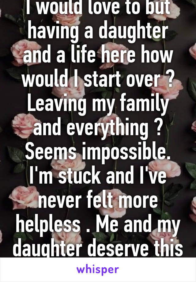 I would love to but having a daughter and a life here how would I start over ? Leaving my family and everything ? Seems impossible. I'm stuck and I've never felt more helpless . Me and my daughter deserve this . 