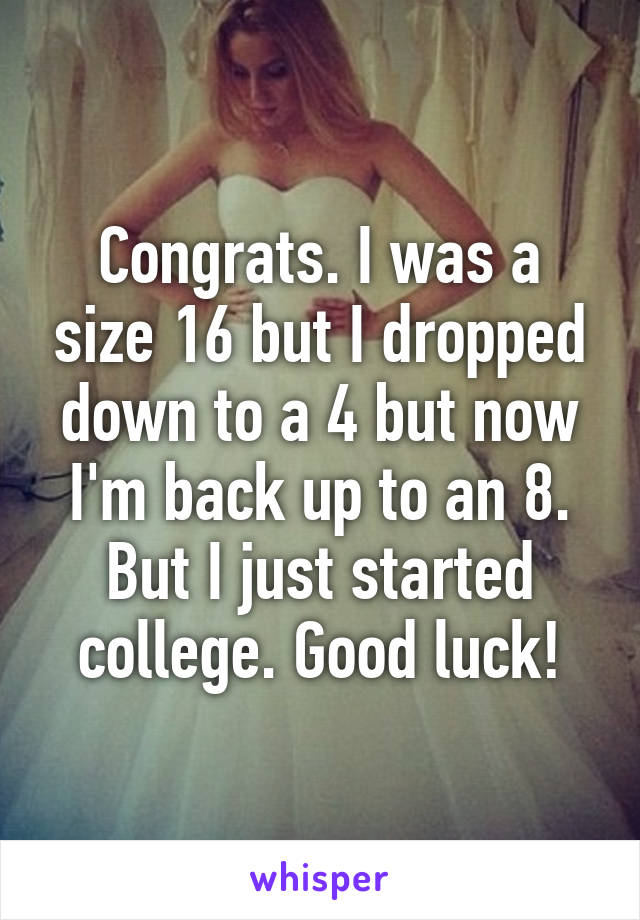 Congrats. I was a size 16 but I dropped down to a 4 but now I'm back up to an 8. But I just started college. Good luck!