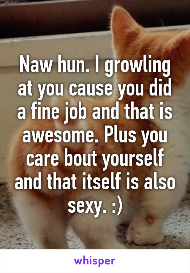 Naw hun. I growling at you cause you did a fine job and that is awesome. Plus you care bout yourself and that itself is also sexy. :)