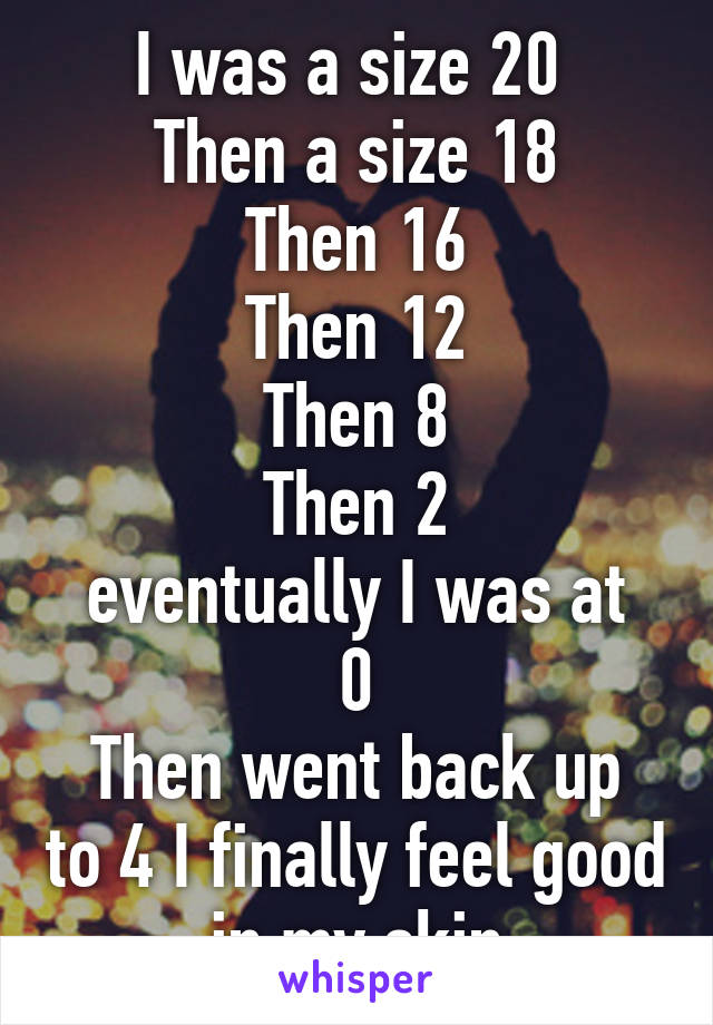 I was a size 20 
Then a size 18
Then 16
Then 12
Then 8
Then 2
eventually I was at 0
Then went back up to 4 I finally feel good in my skin